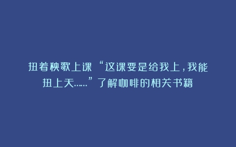 扭着秧歌上课？！“这课要是给我上，我能扭上天……”（了解咖啡的相关书籍）