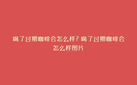 喝了过期咖啡会怎么样?（喝了过期咖啡会怎么样图片）