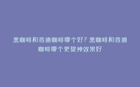 黑咖啡和普通咖啡哪个好?（黑咖啡和普通咖啡哪个更提神效果好）