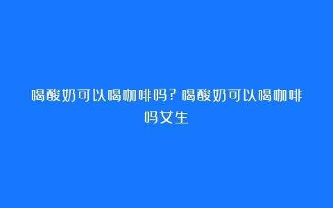 喝酸奶可以喝咖啡吗?（喝酸奶可以喝咖啡吗女生）