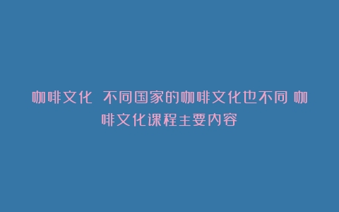 咖啡文化 不同国家的咖啡文化也不同（咖啡文化课程主要内容）