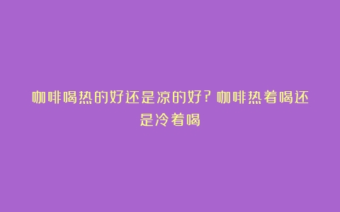 咖啡喝热的好还是凉的好?（咖啡热着喝还是冷着喝）