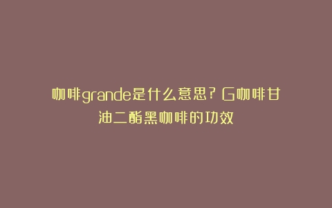 咖啡grande是什么意思?（G咖啡甘油二酯黑咖啡的功效）