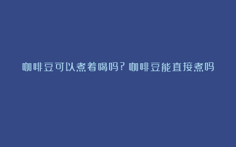 咖啡豆可以煮着喝吗?（咖啡豆能直接煮吗）