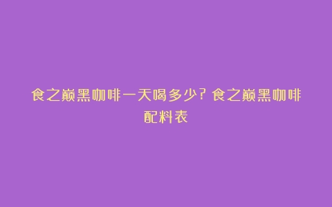 食之巅黑咖啡一天喝多少?（食之巅黑咖啡配料表）