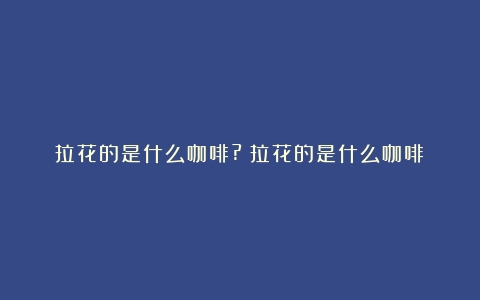 拉花的是什么咖啡?（拉花的是什么咖啡）