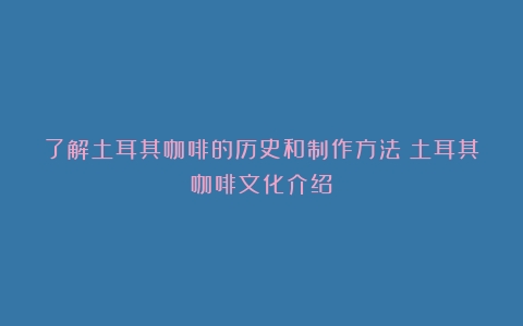 了解土耳其咖啡的历史和制作方法（土耳其咖啡文化介绍）