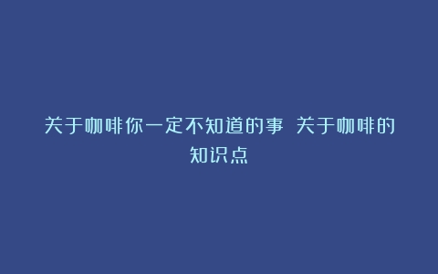 关于咖啡你一定不知道的事！（关于咖啡的知识点）