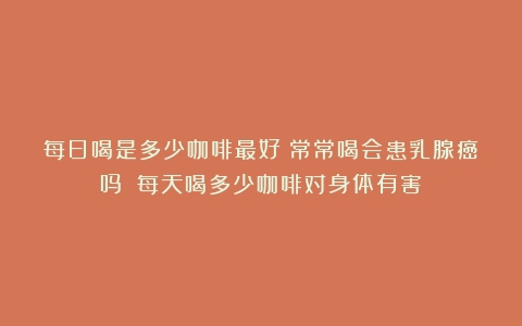 每日喝是多少咖啡最好？常常喝会患乳腺癌吗？（每天喝多少咖啡对身体有害）