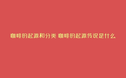 咖啡的起源和分类（咖啡的起源传说是什么）