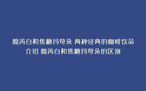 馥芮白和焦糖玛奇朵：两种经典的咖啡饮品介绍（馥芮白和焦糖玛奇朵的区别）