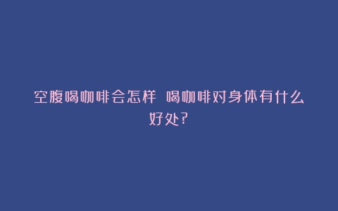 空腹喝咖啡会怎样？（喝咖啡对身体有什么好处?）