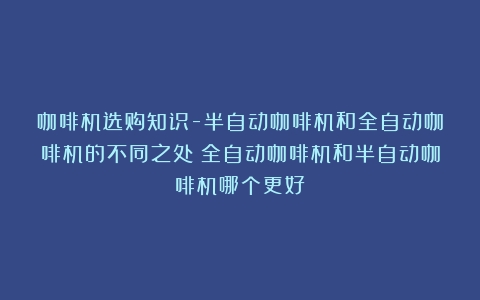 咖啡机选购知识-半自动咖啡机和全自动咖啡机的不同之处（全自动咖啡机和半自动咖啡机哪个更好）