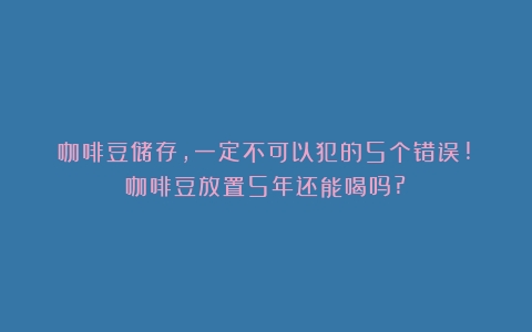 咖啡豆储存，一定不可以犯的5个错误!（咖啡豆放置5年还能喝吗?）