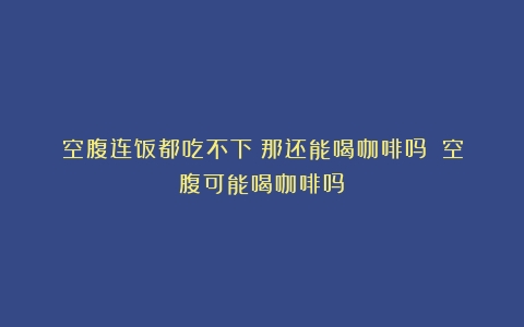 空腹连饭都吃不下？那还能喝咖啡吗？（空腹可能喝咖啡吗）