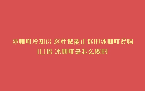 冰咖啡冷知识：这样做能让你的冰咖啡好喝10倍（冰咖啡是怎么做的）