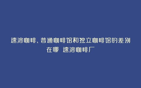 速溶咖啡、普通咖啡馆和独立咖啡馆的差别在哪？（速溶咖啡厂）