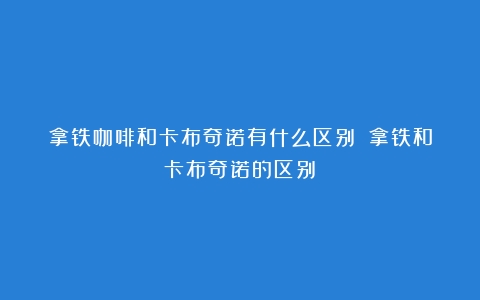 拿铁咖啡和卡布奇诺有什么区别？（拿铁和卡布奇诺的区别）