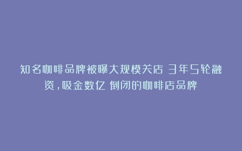 知名咖啡品牌被曝大规模关店！3年5轮融资，吸金数亿（倒闭的咖啡店品牌）