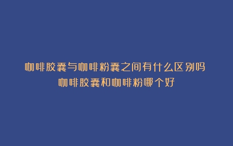 咖啡胶囊与咖啡粉囊之间有什么区别吗？（咖啡胶囊和咖啡粉哪个好）