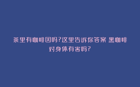 茶里有咖啡因吗?这里告诉你答案（黑咖啡对身体有害吗?）