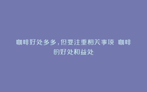 咖啡好处多多，但要注重相关事项！（咖啡的好处和益处）