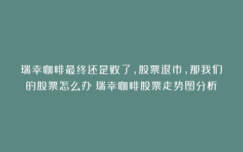 瑞幸咖啡最终还是败了，股票退市，那我们的股票怎么办（瑞幸咖啡股票走势图分析）