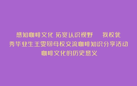 感知咖啡文化 拓宽认识视野 丨 我校优秀毕业生王雯回母校交流咖啡知识分享活动（咖啡文化的历史意义）