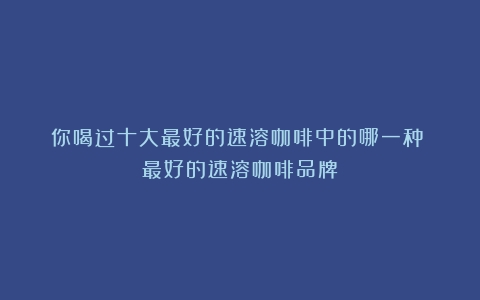 你喝过十大最好的速溶咖啡中的哪一种？（最好的速溶咖啡品牌）