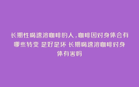 长期性喝速溶咖啡的人，咖啡因对身体会有哪些转变？是好是坏（长期喝速溶咖啡对身体有害吗）