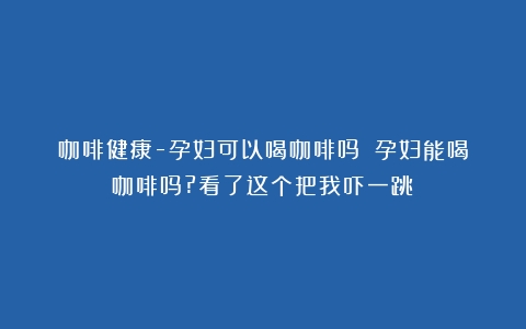 咖啡健康-孕妇可以喝咖啡吗？（孕妇能喝咖啡吗?看了这个把我吓一跳）