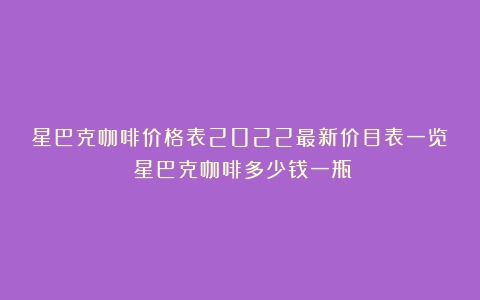 星巴克咖啡价格表2022最新价目表一览（星巴克咖啡多少钱一瓶）