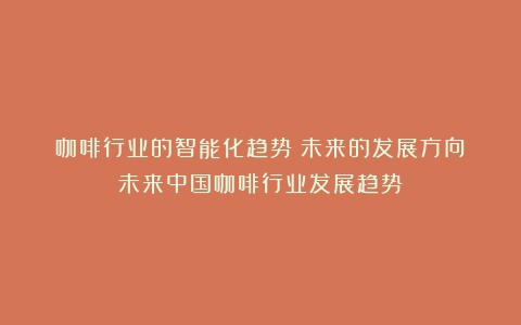 咖啡行业的智能化趋势：未来的发展方向（未来中国咖啡行业发展趋势）