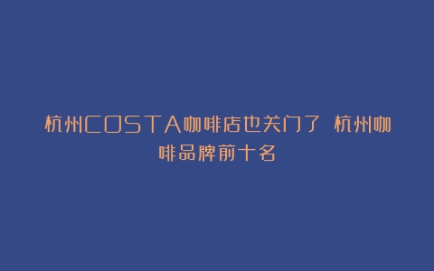 杭州COSTA咖啡店也关门了！（杭州咖啡品牌前十名）