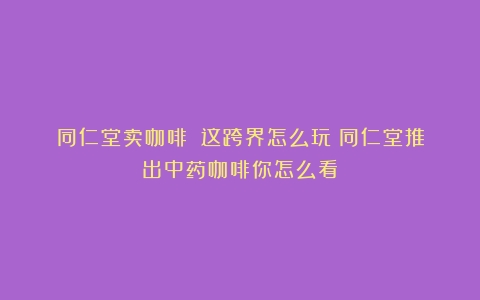 同仁堂卖咖啡？！这跨界怎么玩（同仁堂推出中药咖啡你怎么看）