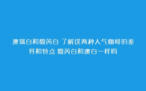 澳瑞白和馥芮白：了解这两种人气咖啡的差异和特点（馥芮白和澳白一样吗）