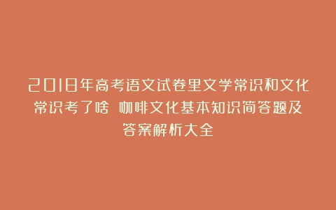 2018年高考语文试卷里文学常识和文化常识考了啥？（咖啡文化基本知识简答题及答案解析大全）