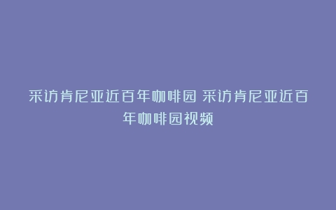 采访肯尼亚近百年咖啡园（采访肯尼亚近百年咖啡园视频）