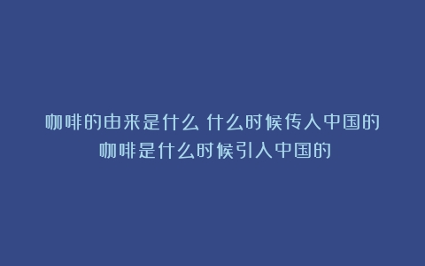 咖啡的由来是什么？什么时候传入中国的？（咖啡是什么时候引入中国的）