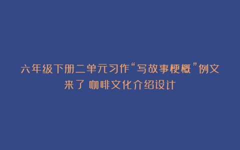 六年级下册二单元习作“写故事梗概”例文来了（咖啡文化介绍设计）