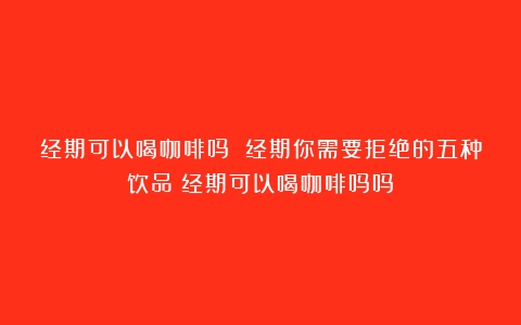 经期可以喝咖啡吗 经期你需要拒绝的五种饮品（经期可以喝咖啡吗吗）