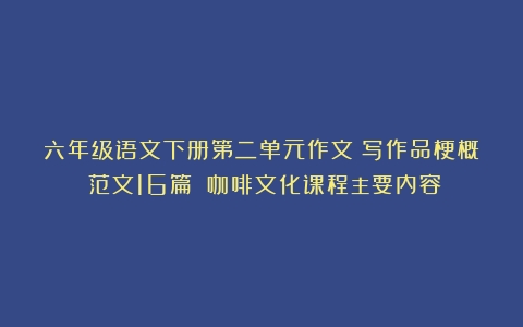 六年级语文下册第二单元作文：写作品梗概（范文16篇）（咖啡文化课程主要内容）