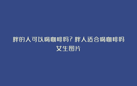 胖的人可以喝咖啡吗?（胖人适合喝咖啡吗女生图片）