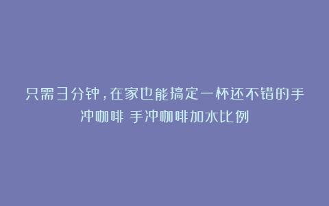 只需3分钟，在家也能搞定一杯还不错的手冲咖啡（手冲咖啡加水比例）