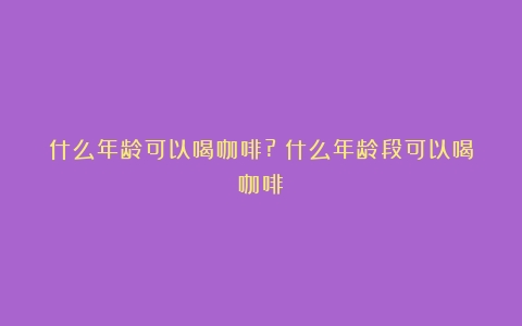 什么年龄可以喝咖啡?（什么年龄段可以喝咖啡）