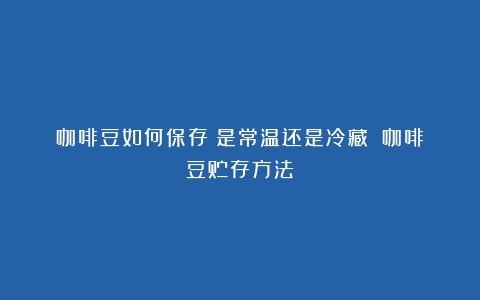 咖啡豆如何保存？是常温还是冷藏？（咖啡豆贮存方法）