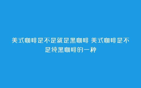 美式咖啡是不是就是黑咖啡（美式咖啡是不是纯黑咖啡的一种）