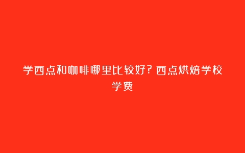 学西点和咖啡哪里比较好?（西点烘焙学校学费）