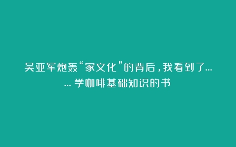 吴亚军炮轰“家文化”的背后，我看到了……（学咖啡基础知识的书）