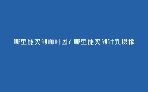 哪里能买到咖啡因?（哪里能买到针孔摄像）